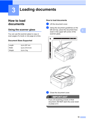 Page 2719
3
3
How to load 
documents
3
Using the scanner glass3
You can use the scanner glass to copy or 
scan pages of a book or one page at a time.
Document Sizes Supported3
How to load documents3
aLift the document cover.
bUsing the document guidelines on the  
left and top, place the document face 
down in the upper left corner of the 
scanner glass.
 
 
cClose the document cover.
IMPORTANT
If you are scanning a book or thick 
document, DO NOT slam the cover down 
or press on it.
 
Loading documents3...