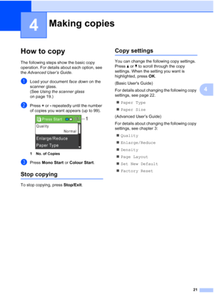 Page 2921
4
4
How to copy4
The following steps show the basic copy 
operation. For details about each option, see 
the Advanced User’s Guide .
aLoad your document face down on the 
scanner glass.
(See  Using the scanner glass  
on page 19.)
bPress  + or  - repeatedly until the number 
of copies you want appears (up to 99).
 
1 No. of Copies
cPress  Mono Start  or Colour Start .
Stop copying4
To stop copying, press  Stop/Exit.
Copy settings4
You can change the following copy settings. 
Press aor b to scroll...