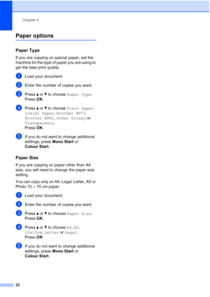 Page 30Chapter 4
22
Paper options4
Paper Type4
If you are copying on special paper, set the 
machine for the type of paper you are using to 
get the best print quality.
aLoad your document.
bEnter the number of copies you want.
cPress  a or  b to choose  Paper Type .
Press  OK.
dPress  a or  b to choose  Plain Paper , 
Inkjet Paper , Brother BP71 , 
Brother BP61 , Other Glossy  or 
Transparency .
Press  OK.
eIf you do not want to change additional 
settings, press  Mono Start or 
Colour Start .
Paper Size4
If...