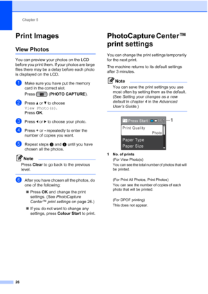 Page 34Chapter 5
26
Print Images5
View Photos5
You can preview your photos on the LCD 
before you print them. If your photos are large 
files there may be a delay before each photo 
is displayed on the LCD.
aMake sure you have put the memory 
card in the correct slot.
Press ( PHOTO CAPTURE ). 
bPress a or  b to choose 
View Photo(s) .
Press  OK.
cPress  d or  c to choose your photo.
dPress  + or  - repeatedly to enter the 
number of copies you want.
eRepeat steps c and d until you have 
chosen all the photos....