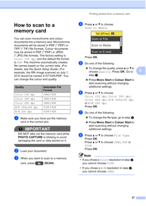Page 35Printing photos from a memory card27
5
How to scan to a 
memory card
5
You can scan monochrome and colour 
documents into a memory card. Monochrome 
documents will be stored in PDF (*.PDF) or 
TIFF (*.TIF) file formats. Colour documents 
may be stored in PDF (*.PDF) or JPEG 
(*.JPG) file formats. The factory setting is 
Color 150 dpi and the default file format 
is  PDF. The machine automatically creates 
file names based on the current date. (For 
details, see the  Quick Setup Guide .) For 
example, the...