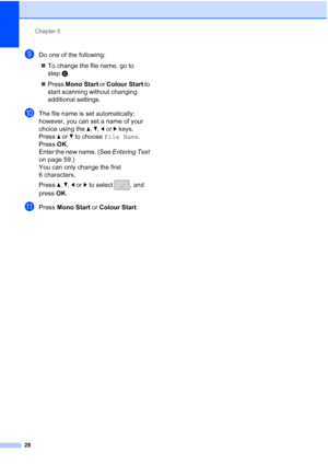 Page 36Chapter 5
28
iDo one of the following:  To change the file name, go to 
step j.
 Press  Mono Start or Colour Start  to 
start scanning without changing 
additional settings.
jThe file name is set automatically; 
however, you can set a name of your 
choice using the  a, b,  d or  c keys.
Press  a or  b to choose  File Name .
Press  OK.
Enter the new name. (See  Entering Text 
on page 59.)
You can only change the first 
6 characters.
Press  a,  b, d or  c to select  , and 
press  OK.
kPress  Mono Start...