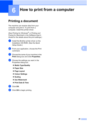 Page 3729
6
6
Printing a document6
The machine can receive data from your 
computer and print it. To print from a 
computer, install the printer driver.
(See Printing  for Windows
® or Printing and 
Faxing  for Macintosh in the  Software User’s 
Guide  for the details about the print settings.)
aInstall the Brother printer driver on the 
Installation CD-ROM. (See the  Quick 
Setup Guide .)
bFrom your application, choose the Print 
command.
cChoose the name of your machine in the 
Print dialog box and click...