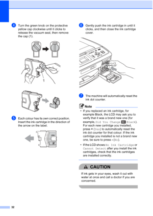 Page 4032
dTurn the green knob on the protective 
yellow cap clockwise until it clicks to 
release the vacuum seal, then remove 
the cap (1).
 
 
eEach colour has its own correct position. 
Insert the ink cartridge in the direction of 
the arrow on the label.
 
fGently push the ink cartridge in until it 
clicks, and then close the ink cartridge 
cover.
 
gThe machine will automatically reset the 
ink dot counter.
Note
• If you replaced an ink cartridge, for example Black, the LCD may ask you to 
verify that it...