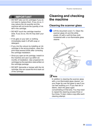 Page 41Routine maintenance33
A
IMPORTANT
• DO NOT take out ink cartridges if you do not need to replace them. If you do so, it 
may reduce the ink quantity and the 
machine will not know the quantity of ink 
left in the cartridge.
• DO NOT touch the cartridge insertion  slots. If you do so, the ink may stain your 
skin.
• If ink gets on your skin or clothing  immediately wash it off with soap or 
detergent.
• If you mix the colours by installing an ink  cartridge in the wrong position, clean the 
print head...