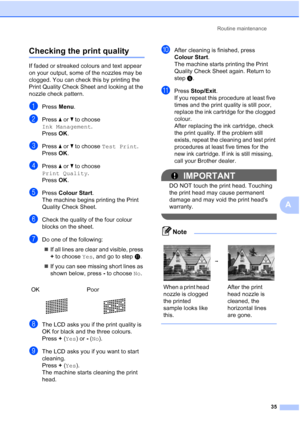 Page 43Routine maintenance35
A
Checking the print qualityA
If faded or streaked colours and text appear 
on your output, some of the nozzles may be 
clogged. You can check this by printing the 
Print Quality Check Sheet and looking at the 
nozzle check pattern.
aPress Menu.
bPress  a or  b to choose  
Ink Management .
Press  OK.
cPress  a or  b to choose  Test Print .
Press  OK.
dPress  a or  b to choose 
Print Quality .
Press  OK.
ePress  Colour Start .
The machine begins printing the Print 
Quality Check...