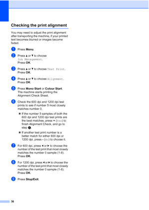 Page 4436
Checking the print alignmentA
You may need to adjust the print alignment 
after transporting the machine, if your printed 
text becomes blurred or images become 
faded.
aPress Menu.
bPress  a or  b to choose  
Ink Management .
Press  OK.
cPress  a or  b to choose  Test Print .
Press  OK.
dPress  a or  b to choose  Alignment .
Press  OK.
ePress  Mono Start or  Colour Start.
The machine starts printing the 
Alignment Check Sheet.
fCheck the 600 dpi and 1200 dpi test 
prints to see if number 5 most...