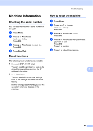 Page 55Troubleshooting47
B
Machine InformationB
Checking the serial numberB
You can see the machine’s serial number on 
the LCD.
aPress Menu.
bPress  a or  b to choose 
Machine Info.
Press  OK.
cPress  a or  b to choose  Serial No.
Press  OK.
dPress  Stop/Exit .
Reset functionsB
The following reset functions are available:
1Network (DCP-J315W only)
You can reset the print server back to its 
default factory settings such as the IP 
address information.
2 All Settings
You can reset all the machine settings 
back...