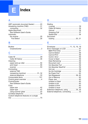 Page 126Index
103
E
EA
ADF (automatic document feeder) ........... 20
Answering machine (TAD)
 ....................... 31
connecting
 ............................................ 32
Apple Macintosh See Software Users Guide.
Automatic fax receive
 ............................................ 25
Fax Detect
 ......................................... 28
B
Brother CreativeCenter
 ........................................ 3
C
Caller ID ................................................... 29
Caller ID history...