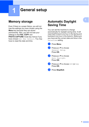 Page 1371
1
1
Memory storage1
Even if there is a power failure, you will not 
lose the settings you have chosen using the 
Menu key because they are stored 
permanently. Also, you will not lose your 
settings in the FAX, COPY and 
PHOTO CAPTURE mode key menus if you 
have chosen Set New Default. You may 
have to reset the date and time.
Automatic Daylight 
Saving Time
1
You can set the machine to change 
automatically for daylight saving time. It will 
reset itself forward one hour in the Spring and 
backward...