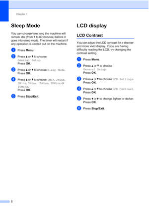Page 138Chapter 1
2
Sleep Mode1
You can choose how long the machine will 
remain idle (from 1 to 60 minutes) before it 
goes into sleep mode. The timer will restart if 
any operation is carried out on the machine.
aPress Menu.
bPress aorb to choose 
General Setup.
Press OK.
cPress aorb to choose Sleep Mode.
Press OK.
dPress aorb to choose 1Min, 2Mins, 
3Mins, 5Mins, 10Mins, 30Mins or 
60Mins.
Press OK.
ePress Stop/Exit.
LCD display1
LCD Contrast1
You can adjust the LCD contrast for a sharper 
and more vivid...