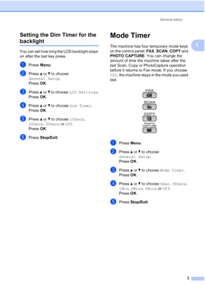 Page 139General setup
3
1 Setting the Dim Timer for the 
backlight 1
You can set how long the LCD backlight stays 
on after the last key press.
aPress Menu.
bPress aorb to choose 
General Setup.
Press OK.
cPress aorb to choose LCD Settings.
Press OK.
dPress aorb to choose Dim Timer.
Press OK.
ePress aorb to choose 10Secs, 
20Secs, 30Secs or Off.
Press OK.
fPress Stop/Exit.
Mode Timer1
The machine has four temporary mode keys 
on the control panel: FAX, SCAN, COPY and 
PHOTO CAPTURE. You can change the 
amount of...