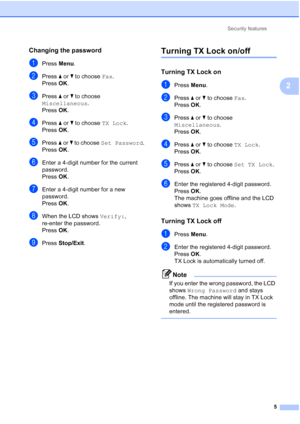 Page 141Security features
5
2
Changing the password2
aPress Menu.
bPress a or b to choose Fax.
Press OK.
cPress a or b to choose 
Miscellaneous.
Press OK.
dPress a or b to choose TX Lock.
Press OK.
ePress a or b to choose Set Password.
Press OK.
fEnter a 4-digit number for the current 
password.
Press OK.
gEnter a 4-digit number for a new 
password.
Press OK.
hWhen the LCD shows Verify:, 
re-enter the password.
Press OK.
iPress Stop/Exit.
Turning TX Lock on/off2
Turning TX Lock on2
aPress Menu.
bPress a or b to...