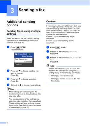 Page 1426
3
Additional sending 
options
3
Sending faxes using multiple 
settings3
When you send a fax you can choose any 
combination of these settings: resolution, 
contrast, scan size etc.
aPress (FAX).
The LCD shows:
 
bPress aorb to choose a setting you 
want to change.
Press OK.
cPress aorb to choose an option.
Press OK.
dGo back to b to change more settings.
Note
• Most settings are temporary and the 
machine returns to its default settings after 
you send a fax. 
• You can save some of the settings you...