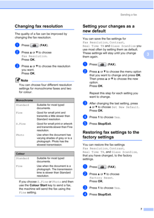 Page 143Sending a fax
7
3
Changing fax resolution3
The quality of a fax can be improved by 
changing the fax resolution.
aPress (FAX).
bPress aorb to choose 
Fax Resolution.
Press OK.
cPress aorb to choose the resolution 
you want. 
Press OK. 
Note
You can choose four different resolution 
settings for monochrome faxes and two 
for colour.
If you choose S.Fine or Photo and then 
use the Colour Start key to send a fax, 
the machine will send the fax using the 
Fine setting.
 
Setting your changes as a 
new...