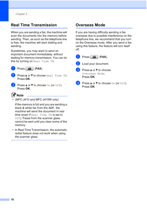 Page 146Chapter 3
10
Real Time Transmission3
When you are sending a fax, the machine will 
scan the documents into the memory before 
sending. Then, as soon as the telephone line 
is free, the machine will start dialling and 
sending.
Sometimes, you may want to send an 
important document immediately, without 
waiting for memory transmission. You can do 
this by turning on Real Time TX.
aPress (FAX).
bPress aorb to choose Real Time TX.
Press OK.
cPress aorb to choose On (or Off).
Press OK.
Note
• (MFC-J410 and...