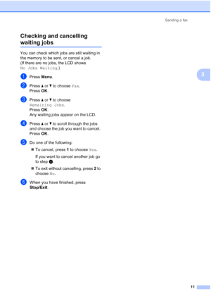 Page 147Sending a fax
11
3 Checking and cancelling 
waiting jobs3
You can check which jobs are still waiting in 
the memory to be sent, or cancel a job. 
(If there are no jobs, the LCD shows 
No Jobs Waiting.)
aPress Menu.
bPress aorb to choose Fax.
Press OK.
cPress aorb to choose 
Remaining Jobs.
Press OK.
Any waiting jobs appear on the LCD.
dPress aorb to scroll through the jobs 
and choose the job you want to cancel.
Press OK.
eDo one of the following:
To cancel, press 1 to choose Yes.
If you want to cancel...
