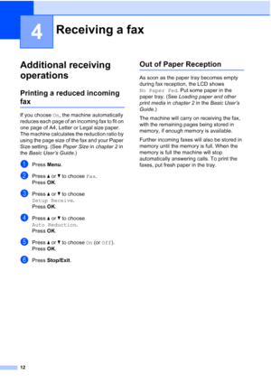 Page 14812
4
Additional receiving 
operations
4
Printing a reduced incoming 
fax4
If you choose On, the machine automatically 
reduces each page of an incoming fax to fit on 
one page of A4, Letter or Legal size paper. 
The machine calculates the reduction ratio by 
using the page size of the fax and your Paper 
Size setting. (See Paper Size in chapter 2 in 
the Basic User’s Guide.)
aPress Menu.
bPress aorb to choose Fax.
Press OK.
cPress aorb to choose 
Setup Receive.
Press OK.
dPress aorb to choose 
Auto...