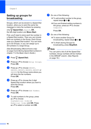 Page 152Chapter 5
16
Setting up groups for 
broadcasting5
Groups, which can be stored in a Speed Dial 
location, allow you to send the same fax 
message to many fax numbers by pressing 
only (Speed Dial), Search, OK, 
the two-digit location and Mono Start.
First, youll need to store each fax number in 
a Speed Dial location. Then you can include 
them as numbers in the Group. Each Group 
uses up a Speed Dial location. You can have 
up to six Groups, or you can assign up to 
39 numbers in a large Group.
(See...