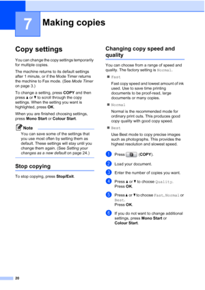 Page 15620
7
Copy settings7
You can change the copy settings temporarily 
for multiple copies. 
The machine returns to its default settings 
after 1 minute, or if the Mode Timer returns 
the machine to Fax mode. (See Mode Timer 
on page 3.)
To change a setting, press COPY and then 
press aorb to scroll through the copy 
settings. When the setting you want is 
highlighted, press OK.
When you are finished choosing settings, 
press Mono Start or Colour Start.
Note
You can save some of the settings that 
you use...