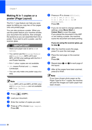 Page 158Chapter 7
22
Making N in 1 copies or a 
poster (Page Layout) 7
The N in 1 copy feature can help you save 
paper by letting you copy two or four pages 
onto one printed page.
You can also produce a poster. When you 
use the poster feature your machine divides 
your document into sections, then enlarges 
the sections so you can assemble them into a 
poster. If you want to print a poster, use the 
scanner glass.
IMPORTANT
• Make sure paper size is set to A4 or 
Letter.
• You cannot use the Enlarge/Reduce...