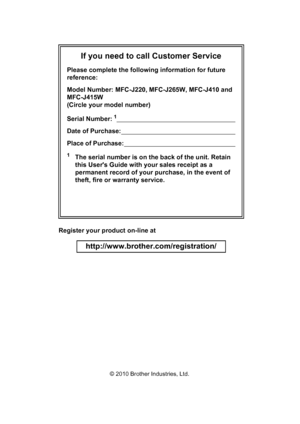 Page 17If you need to call Customer Service
Please complete the following information for future 
reference:
Model Number: MFC-J220, MFC-J265W, MFC-J410 and 
MFC-J415W 
(Circle your model number)
Serial Number:
1                                                                      
Date of Purchase:                                                                    
Place of Purchase:                                                                  
1The serial number is on the back of the unit. Retain 
this...