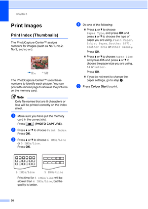 Page 162Chapter 8
26
Print Images8
Print Index (Thumbnails)8
The PhotoCapture Center™ assigns 
numbers for images (such as No.1, No.2, 
No.3, and so on).
 
The PhotoCapture Center™ uses these 
numbers to identify each picture. You can 
print a thumbnail page to show all the pictures 
on the memory card.
Note
Only file names that are 8 characters or 
less will be printed correctly on the index 
sheet.
 
aMake sure you have put the memory 
card in the correct slot.
Press (PHOTO CAPTURE). 
bPress aorb to choose...