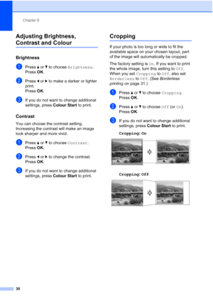 Page 166Chapter 8
30
Adjusting Brightness, 
Contrast and Colour8
Brightness8
aPress aorb to choose Brightness.
Press OK.
bPress dorc to make a darker or lighter 
print.
Press OK.
cIf you do not want to change additional 
settings, press Colour Start to print. 
Contrast8
You can choose the contrast setting. 
Increasing the contrast will make an image 
look sharper and more vivid.
aPress aorb to choose Contrast.
Press OK.
bPress dorc to change the contrast.
Press OK.
cIf you do not want to change additional...