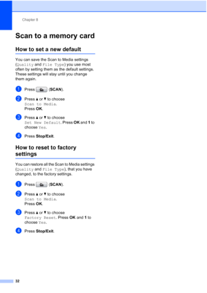 Page 168Chapter 8
32
Scan to a memory card8
How to set a new default8
You can save the Scan to Media settings 
(Quality and File Type) you use most 
often by setting them as the default settings. 
These settings will stay until you change 
them again.
aPress (SCAN).
bPress aorb to choose 
Scan to Media.
Press OK.
cPress a or b to choose 
Set New Default. Press OK and 1 to 
choose Yes.
dPress Stop/Exit.
How to reset to factory 
settings8
You can restore all the Scan to Media settings 
(Quality and File Type),...