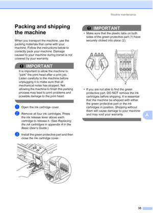 Page 171Routine maintenance
35
A
Packing and shipping 
the machine
A
When you transport the machine, use the 
packing materials that came with your 
machine. Follow the instructions below to 
correctly pack your machine. Damage 
caused to your machine during transit is not 
covered by your warranty.
IMPORTANT
It is important to allow the machine to 
“park” the print head after a print job. 
Listen carefully to the machine before 
unplugging it to make sure that all 
mechanical noise has stopped. Not 
allowing...