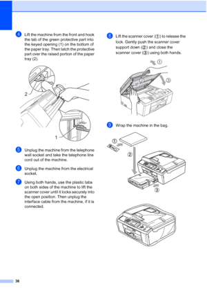 Page 17236
dLift the machine from the front and hook 
the tab of the green protective part into 
the keyed opening (1) on the bottom of 
the paper tray. Then latch the protective 
part over the raised portion of the paper 
tray (2).
 
eUnplug the machine from the telephone 
wall socket and take the telephone line 
cord out of the machine.
fUnplug the machine from the electrical 
socket.
gUsing both hands, use the plastic tabs 
on both sides of the machine to lift the 
scanner cover until it locks securely into...