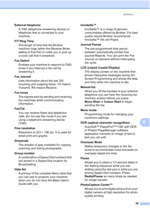 Page 175Glossary
39
B
External telephone
A TAD (telephone answering device) or 
telephone that is connected to your 
machine.
F/T Ring Time
The length of time that the Brother 
machine rings (when the Receive Mode 
setting is Fax/Tel) to notify you to pick up 
a voice call that it answered.
Fax Detect
Enables your machine to respond to CNG 
tones if you interrupt a fax call by 
answering it.
Fax Journal
Lists information about the last 200 
incoming and outgoing faxes. TX means 
Transmit. RX means Receive.
Fax...