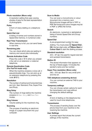 Page 17640
Photo resolution (Mono only)
A resolution setting that uses varying 
shades of grey for the best representation 
of photographs.
Pulse
A form of rotary dialling on a telephone 
line.
Quick Dial List 
A listing of names and numbers stored in 
Speed Dial memory, in numerical order.
Real Time Transmission
When memory is full, you can send faxes 
in real time.
Remaining jobs
You can check which jobs are waiting in 
memory and cancel jobs individually.
Remote Activation Code
Press this code (l51) when you...