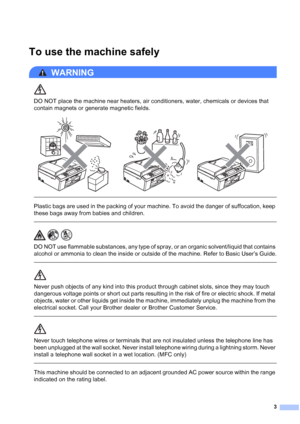 Page 43
To use the machine safely1
WARNING 
DO NOT place the machine near heaters, air conditioners, water, chemicals or devices that 
contain magnets or generate magnetic fields.
 
 
 
Plastic bags are used in the packing of your machine. To avoid the danger of suffocation, keep 
these bags away from babies and children.
  
DO NOT use flammable substances, any type of spray, or an organic solvent/liquid that contains 
alcohol or ammonia to clean the inside or outside of the machine. Refer to Basic User’s...