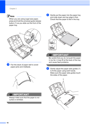 Page 33Chapter 2
10
Note
When you are using Legal size paper, 
press and hold the universal guide release 
button (1) as you slide out the front of the 
paper tray.
 
 
dFan the stack of paper well to avoid 
paper jams and misfeeds.
 
IMPORTANT
Always make sure that the paper is not 
curled or wrinkled.
 
eGently put the paper into the paper tray 
print side down and top edge in first.
Check that the paper is flat in the tray.
 
IMPORTANT
Be careful that you do not push the paper 
in too far; it may lift at the...