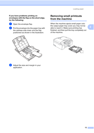Page 36Loading paper13
2
If you have problems printing on 
envelopes with the flap on the short edge, 
try the following:
2
aOpen the envelope flap.
bPut the envelope into the paper tray with 
the address side down and the flap 
positioned as shown in the illustration.
 
cAdjust the size and margin in your 
application.
Removing small printouts 
from the machine2
When the machine ejects small paper onto 
the output paper tray cover you may not be 
able to reach it. Make sure printing has 
finished, and then...