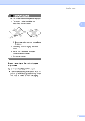 Page 40Loading paper17
2
IMPORTANT
DO NOT use the following kinds of paper:• Damaged, curled, wrinkled, or  irregularly shaped paper
 
1 2 mm or greater curl may cause jams 
to occur.
• Extremely shiny or highly textured paper
• Paper that cannot be arranged  uniformly when stacked
• Short grain paper
 
Paper capacity of the output paper 
tray cover
2
Up to 50 sheets of 80 g/m2 A4 paper.
 Transparencies and photo paper must be 
picked up from the output paper tray cover 
one page at a time to avoid smudging.
1...