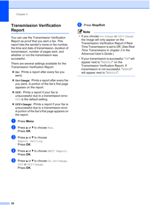 Page 47Chapter 4
24
Transmission Verification 
Report4
You can use the Transmission Verification 
Report as proof that you sent a fax. This 
report lists the sender’s name or fax number, 
the time and date of transmission, duration of 
transmission, number of pages sent, and 
whether or not the transmission was 
successful.
There are several settings available for the 
Transmission Verification Report:  On :  Prints a report after every fax you 
send.
 On+Image :  Prints a report after every fax 
you send. A...