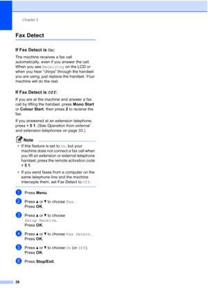 Page 51Chapter 5
28
Fax Detect5
If Fax Detect is  On:5
The machine receives a fax call 
automatically, even if you answer the call. 
When you see  Receiving on the LCD or 
when you hear “chirps” through the handset 
you are using, just replace the handset. Your 
machine will do the rest. 
If Fax Detect is  Off:5
If you are at the machine and answer a fax 
call by lifting the handset, press  Mono Start 
or  Colour Start , then press 2 to receive the 
fax.
If you answered at an extension telephone, 
press  l51 ....