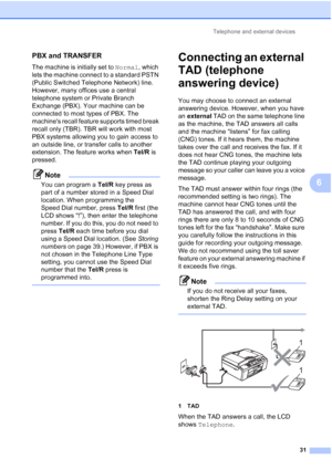 Page 54Telephone and external devices31
6
PBX and TRANSFER6
The machine is initially set to Normal, which 
lets the machine connect to a standard PSTN 
(Public Switched Telephone Network) line. 
However, many offices use a central 
telephone system or  Private Branch 
Exchange (PBX). Your machine can be 
connected to most types of PBX. The 
machines recall feature supports timed break 
recall only (TBR). TBR will work with most 
PBX systems allowing you to gain access to 
an outside line, or transfer calls to...