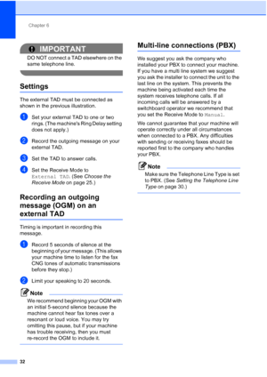 Page 55Chapter 6
32
IMPORTANT
DO NOT connect a TAD elsewhere on the 
same telephone line.
 
Settings6
The external TAD must be connected as 
shown in the previous illustration.
aSet your external TAD to one or two 
rings. (The machines Ring Delay setting 
does not apply.)
bRecord the outgoing message on your 
external TAD.
cSet the TAD to answer calls.
dSet the Receive Mode to 
External TAD . (See Choose the 
Receive Mode  on page 25.)
Recording an outgoing 
message (OGM) on an 
external TAD6
Timing is...