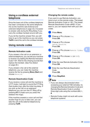 Page 58Telephone and external devices35
6
Using a cordless external 
telephone6
Once the base unit of the cordless telephone 
has been connected to the same telephone 
line as the machine (see 
External and 
extension telephones  on page 33), it is easier 
to answer calls during the Ring Delay if you 
carry the cordless handset around with you.
If you let the machine answer first, you will 
have to go to the machine so you can press 
Tel/R  to send the call to the cordless handset.
Using remote codes6
Remote...