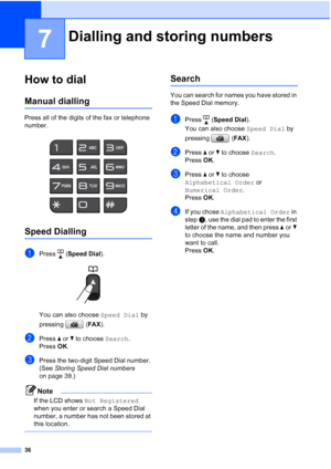 Page 5936
7
How to dial7
Manual dialling7
Press all of the digits of the fax or telephone 
number.
 
Speed Dialling7
aPress (Speed Dial ).
 
You can also choose  Speed Dial by 
pressing ( FAX).
bPress  aor b to choose  Search.
Press  OK.
cPress the two-digit Speed Dial number. 
(See  Storing Speed Dial numbers  
on page 39.)
Note
If the LCD shows Not Registered  
when you enter or search a Speed Dial 
number, a number has not been stored at 
this location.
 
Search7
You can search for names you have stored in...