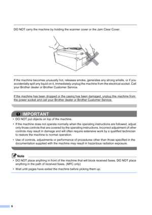 Page 76
 
DO NOT carry the machine by holding the scanner cover or the Jam Clear Cover.
 
 
 
If the machine becomes unusually hot, releases smoke, generates any strong smells, or if you 
accidentally spill any liquid on it, immediately unplug the machine from the electrical socket. Call 
your Brother dealer or Brother Customer Service.
  
If the machine has been dropped or the casing has been damaged, unplug this machine from 
the power socket and call your Brother dealer or Brother Customer Service....