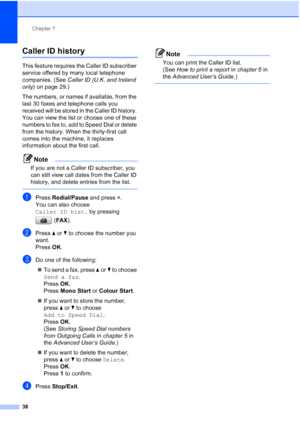 Page 61Chapter 7
38
Caller ID history7
This feature requires the Caller ID subscriber 
service offered by many local telephone 
companies. (See  Caller ID (U.K. and Ireland 
only)  on page 29.)
The numbers, or names if available, from the 
last 30 faxes and telephone calls you 
received will be stored in the Caller ID history. 
You can view the list or choose one of these 
numbers to fax to, add to Speed Dial or delete 
from the history. When the thirty-first call 
comes into the machine, it replaces...