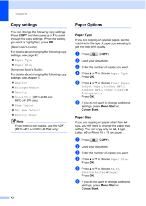 Page 65Chapter 8
42
Copy settings8
You can change the following copy settings. 
Press  COPY and then press  aor b to scroll 
through the copy settings. When the setting 
you want is highlighted, press  OK.
(Basic User’s Guide)
For details about changing the following copy 
settings, see page 42.  Paper Type
 Paper Size
(Advanced User’s Guide)
For details about changing the following copy 
settings, see chapter 7:  Quality
 Enlarge/Reduce
 Density
 Stack/Sort  (MFC-J410 and 
MFC-J415W only)
 Page Layout
...