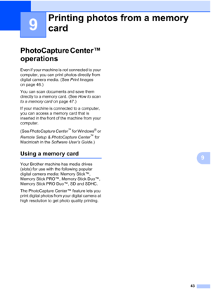 Page 6643
9
9
PhotoCapture Center™ 
operations
9
Even if your machine is not connected to your 
computer, you can print photos directly from 
digital camera media. (See  Print Images 
on page 46.)
You can scan documents and save them 
directly to a memory card. (See  How to scan 
to a memory card  on page 47.) 
If your machine is connected to a computer, 
you can access a memory card that is 
inserted in the front of the machine from your 
computer.
(See  PhotoCapture Center
™ for Windows® or 
Remote Setup &...