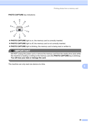 Page 68Printing photos from a memory card45
9
PHOTO CAPTURE key indications:
 PHOTO CAPTURE  light is on, the memory card is correctly inserted.
 PHOTO CAPTURE  light is off, the memory card is not correctly inserted.
 PHOTO CAPTURE  light is blinking, the memory card is being read or written to.
IMPORTANT
DO NOT unplug the power cord or remove the memory card from the media drive (slot) while 
the machine is reading or writing to the memory card (the  PHOTO CAPTURE key is blinking). 
You will lose your data...