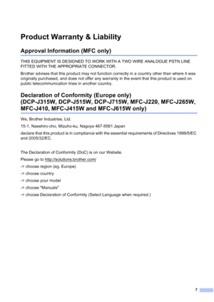 Page 87
Product Warranty & Liability1
Approval Information (MFC only)1
THIS EQUIPMENT IS DESIGNED TO WORK WITH A TWO WIRE ANALOGUE PSTN LINE 
FITTED WITH THE APPROPRIATE CONNECTOR.
Brother advises that this product may not function correctly in a country other than where it was 
originally purchased, and does not offer any warranty in the event that this product is used on 
public telecommunication lines in another country.
Declaration of Conformity (Europe only) 
(DCP-J315W, DCP-J515W, DCP-J715W, MFC-J220,...