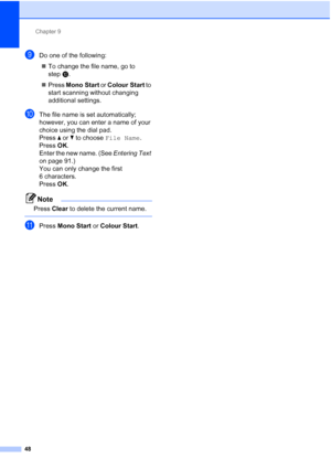 Page 71Chapter 9
48
iDo one of the following:  To change the file name, go to 
step j.
 Press  Mono Start or Colour Start  to 
start scanning without changing 
additional settings.
jThe file name is set automatically; 
however, you can enter a name of your 
choice using the dial pad. 
Press  a or  b to choose  File Name .
Press  OK.
Enter the new name. (See  Entering Text 
on page 91.)
You can only change the first 
6 characters.
Press  OK.
Note
Press  Clear to delete the current name.
 
kPress  Mono Start or...